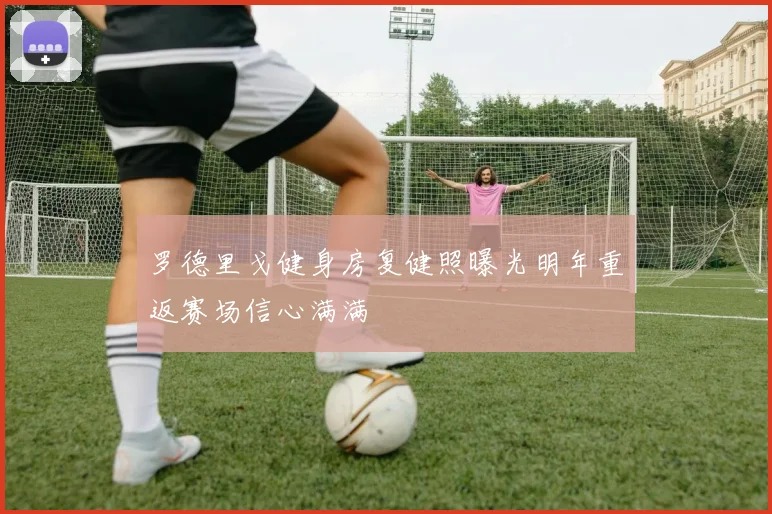 罗德里戈健身房复健照曝光明年重返赛场信心满满